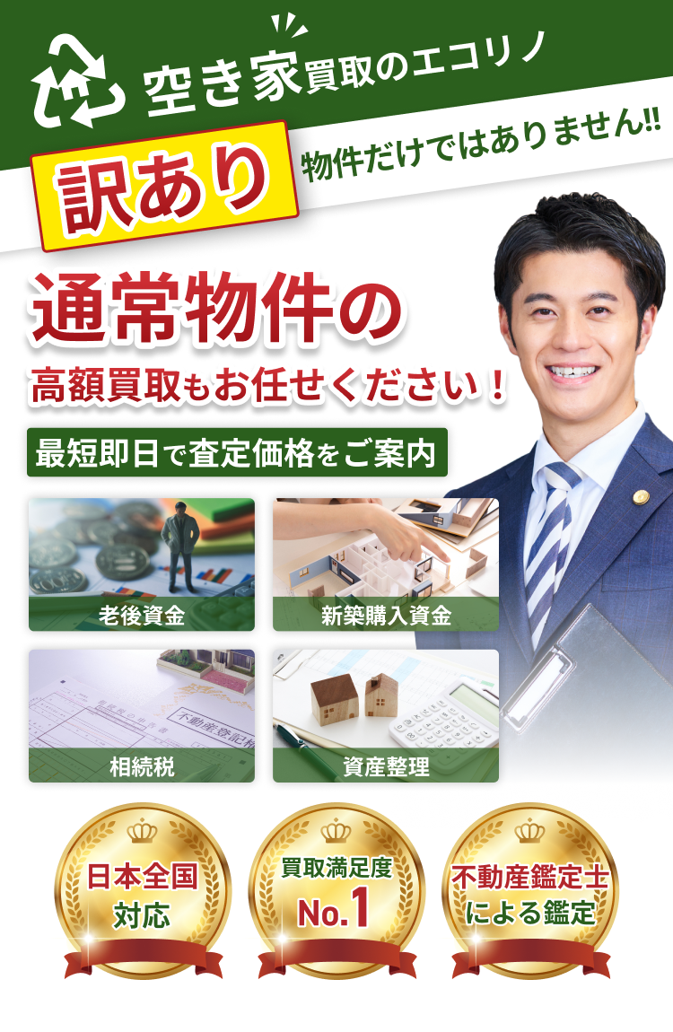 空き家買取のエコリノ 訳あり物件だけではありません！！ 通常物件の高額買取もおまかせください！ 最短即日で査定価格をご案内 老後資金 新築購入資金 相続税 資産整理 日本全国対応、買取満足度No.1、不動産鑑定士による鑑定